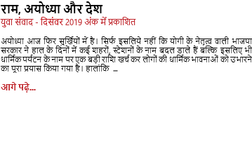 राम, अयोध्या और देश युवा संवाद - दिसंवर 2019 अंक में प्रकाशित अयोध्या आज फिर सुर्खियों में है। सिर्फ इसलिये नहीं कि योगी के नेतृत्व वाली भाजपा सरकार ने हाल के दिनों में कई शहरों, स्टेशनों के नाम बदल डाले हैं बल्कि इसलिए भी धार्मिक पर्यटन के नाम पर एक बड़ी राशि खर्च कर लोगों की धार्मिक भावनाओं को उभारने का पूरा प्रयास किया गया है। हालांकि ... आगे पढ़े...